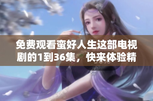 免费观看蛮好人生这部电视剧的1到36集，快来体验精彩剧情吧