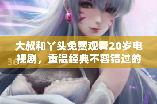 大叔和丫头免费观看20岁电视剧，重温经典不容错过的精彩故事