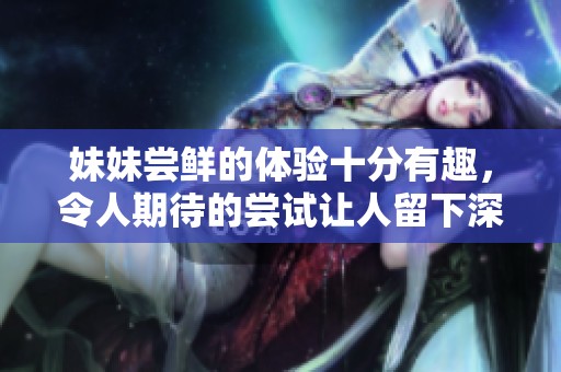 妹妹尝鲜的体验十分有趣，令人期待的尝试让人留下深刻印象