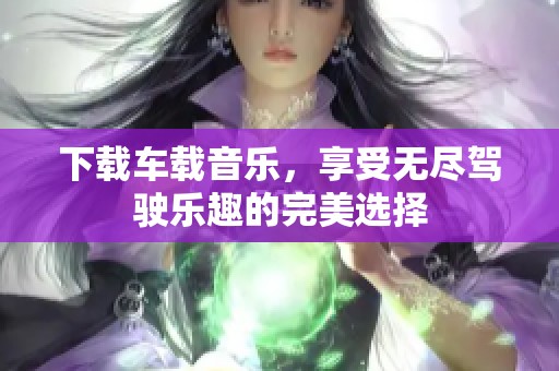 下载车载音乐，享受无尽驾驶乐趣的完美选择