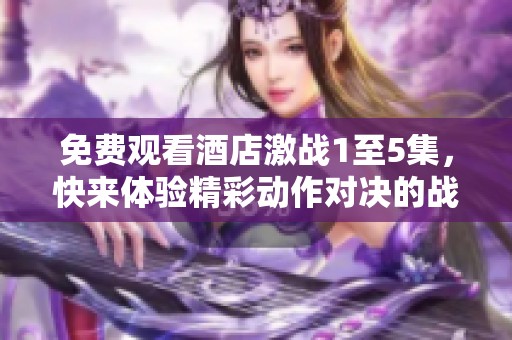 免费观看酒店激战1至5集，快来体验精彩动作对决的战斗吧！