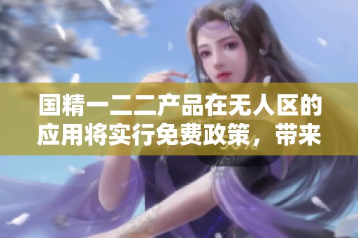 国精一二二产品在无人区的应用将实行免费政策，带来新的发展机遇