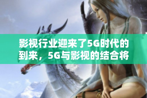 影视行业迎来了5G时代的到来，5G与影视的结合将带来新机遇