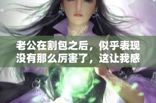 老公在割包之后，似乎表现没有那么厉害了，这让我感到有些失望。