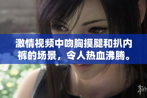 激情视频中吻胸摸腿和扒内裤的场景，令人热血沸腾。