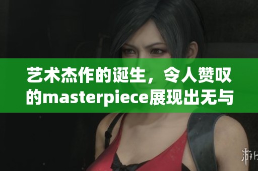 艺术杰作的诞生，令人赞叹的masterpiece展现出无与伦比的魅力