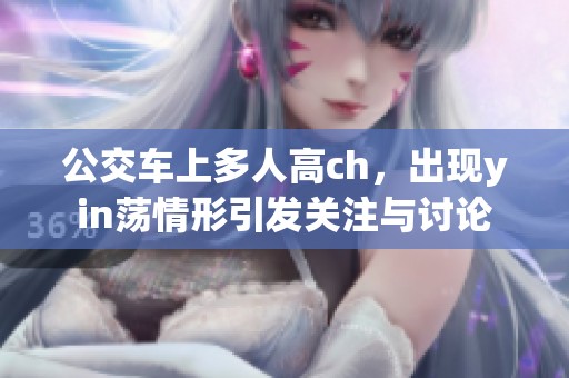 公交车上多人高ch，出现yin荡情形引发关注与讨论