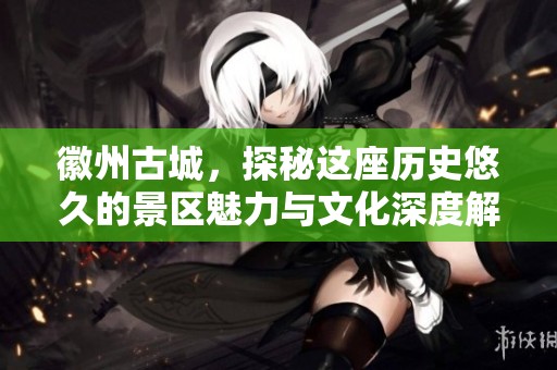 徽州古城，探秘这座历史悠久的景区魅力与文化深度解析