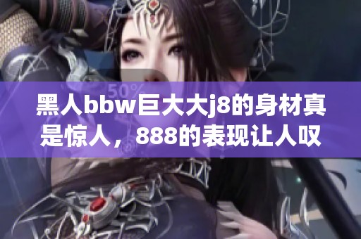 黑人bbw巨大大j8的身材真是惊人，888的表现让人叹为观止