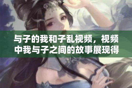 与子的我和子乱视频，视频中我与子之间的故事展现得淋漓尽致