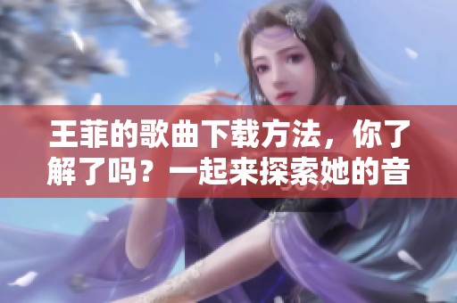 王菲的歌曲下载方法，你了解了吗？一起来探索她的音乐世界吧！
