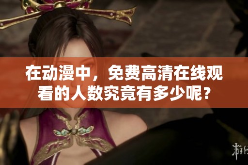 在动漫中，免费高清在线观看的人数究竟有多少呢？