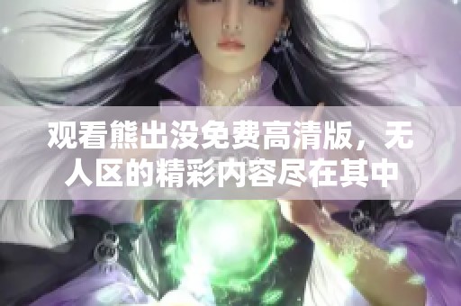 观看熊出没免费高清版，无人区的精彩内容尽在其中