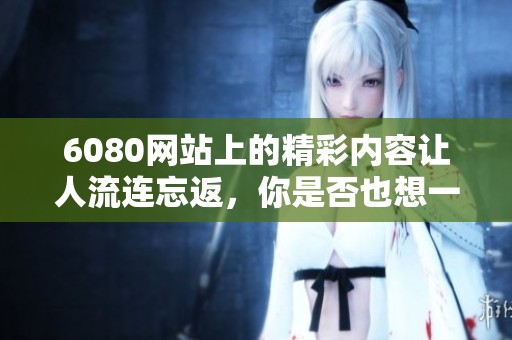 6080网站上的精彩内容让人流连忘返，你是否也想一探究竟呢