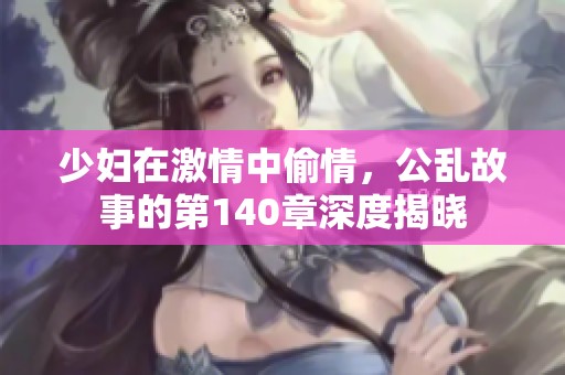 少妇在激情中偷情，公乱故事的第140章深度揭晓