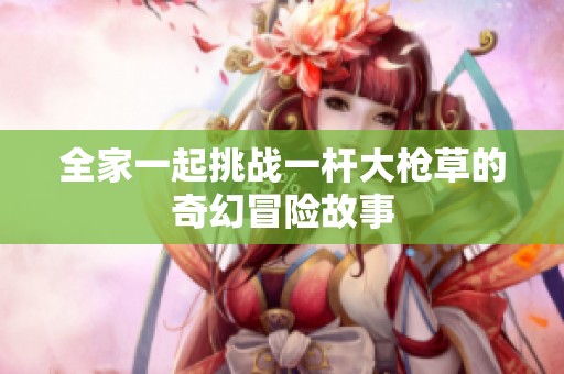 全家一起挑战一杆大枪草的奇幻冒险故事