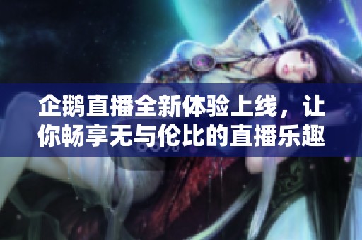 企鹅直播全新体验上线，让你畅享无与伦比的直播乐趣