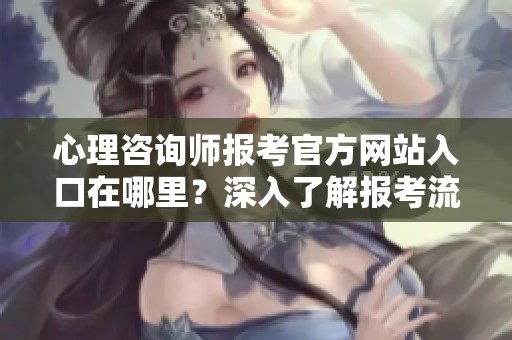 心理咨询师报考官方网站入口在哪里？深入了解报考流程与要求！