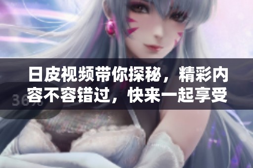 日皮视频带你探秘，精彩内容不容错过，快来一起享受吧
