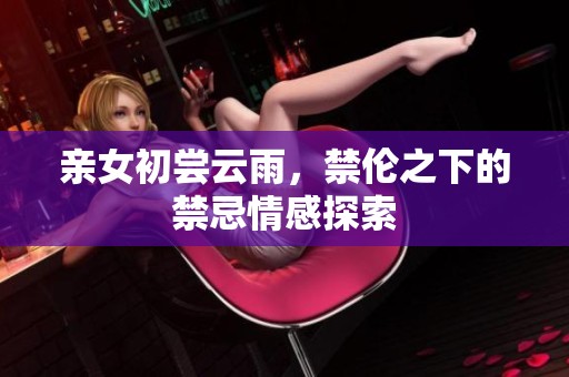 亲女初尝云雨，禁伦之下的禁忌情感探索