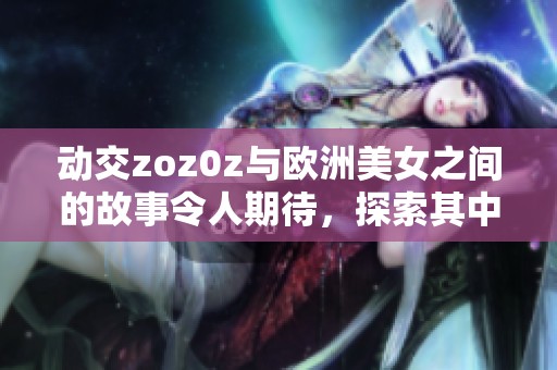 动交zoz0z与欧洲美女之间的故事令人期待，探索其中的魅力与惊喜