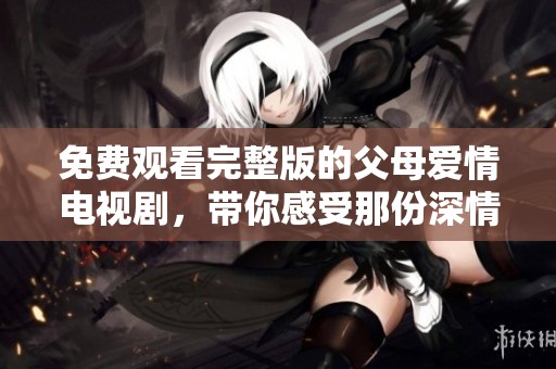 免费观看完整版的父母爱情电视剧，带你感受那份深情厚谊