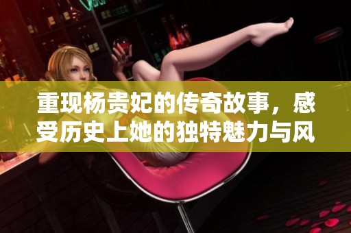 重现杨贵妃的传奇故事，感受历史上她的独特魅力与风采