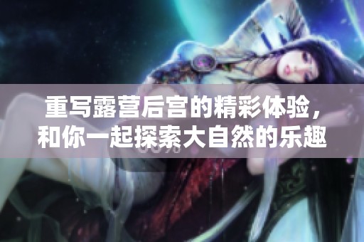 重写露营后宫的精彩体验，和你一起探索大自然的乐趣