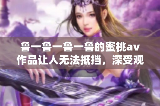 鲁一鲁一鲁一鲁的蜜桃**作品让人无法抵挡，深受观众的喜爱与追捧