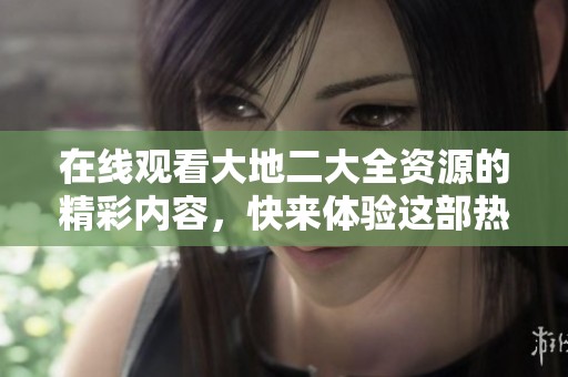 在线观看大地二大全资源的精彩内容，快来体验这部热门作品吧！