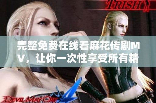完整免费在线看麻花传剧MV，让你一次性享受所有精彩内容