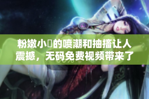 粉嫩小泬的喷潮和抽搐让人震撼，**免费视频带来了惊喜体验