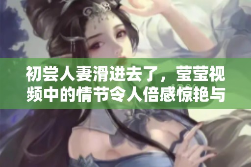 初尝人妻滑进去了，莹莹视频中的情节令人倍感惊艳与震撼