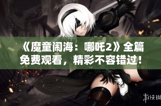 《魔童闹海：哪吒2》全篇免费观看，精彩不容错过！