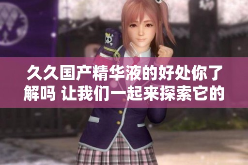 **国产精华液的好处你了解吗 让我们一起来探索它的神奇效果