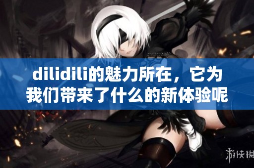 dilidili的魅力所在，它为我们带来了什么的新体验呢