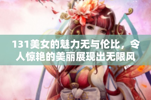 131美女的魅力无与伦比，令人惊艳的美丽展现出无限风采