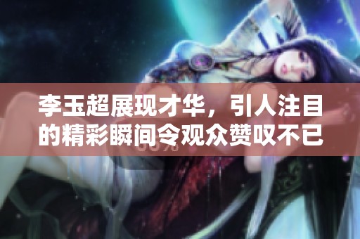 李玉超展现才华，引人注目的精彩瞬间令观众赞叹不已