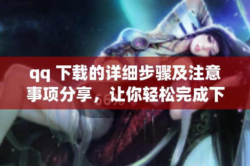 qq 下载的详细步骤及注意事项分享，让你轻松完成下载过程