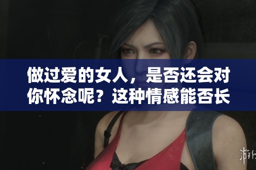 做过爱的女人，是否还会对你怀念呢？这种情感能否长存于心？