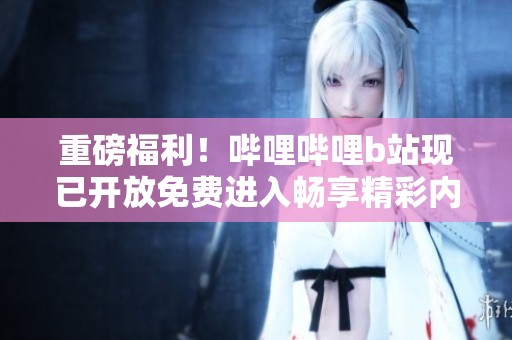 重磅福利！哔哩哔哩b站现已开放免费进入畅享精彩内容