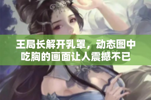 王局长解开乳罩，动态图中吃胸的画面让人震撼不已