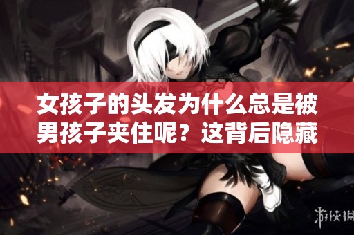 女孩子的头发为什么总是被男孩子夹住呢？这背后隐藏着哪些小秘密呢？