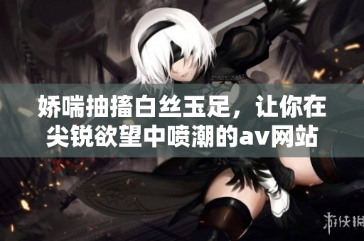 娇喘抽搐白丝玉足，让你在尖锐欲望中喷潮的**网站
