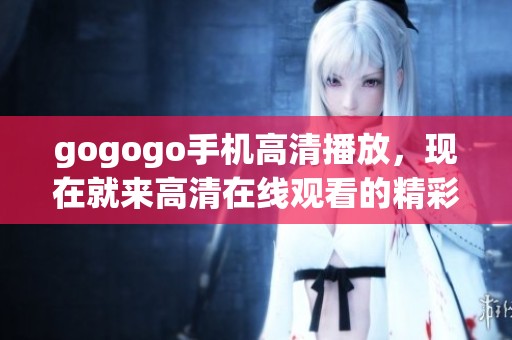 gogogo手机高清播放，现在就来高清在线观看的精彩内容吧！