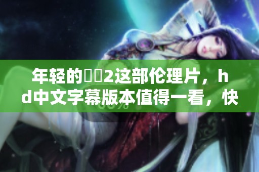 年轻的妺妺2这部伦理片，hd中文字幕版本值得一看，快来了解一下吧