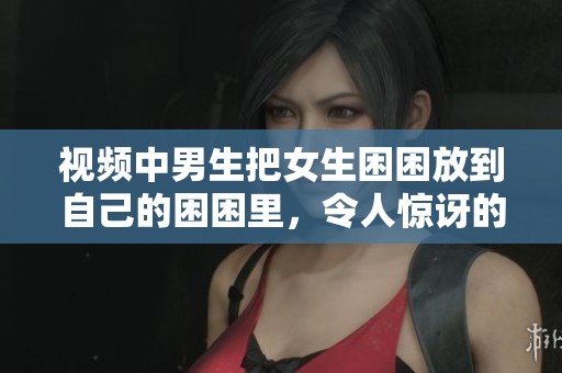 视频中男生把女生困困放到自己的困困里，令人惊讶的场景引发讨论