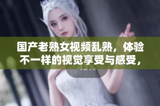 国产老熟女视频乱熟，体验不一样的视觉享受与感受，这里应有尽有
