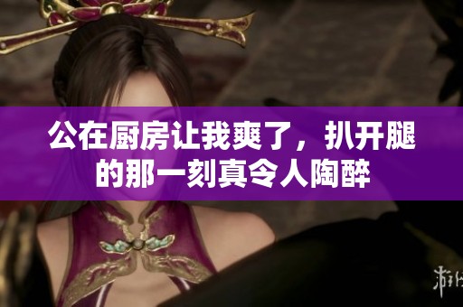 公在厨房让我爽了，扒开腿的那一刻真令人陶醉