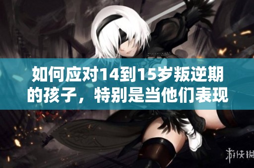 如何应对14到15岁叛逆期的孩子，特别是当他们表现得非常厉害时